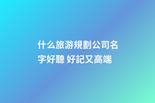 什么旅游規劃公司名字好聽 好記又高端-第1張-公司起名-玄機派